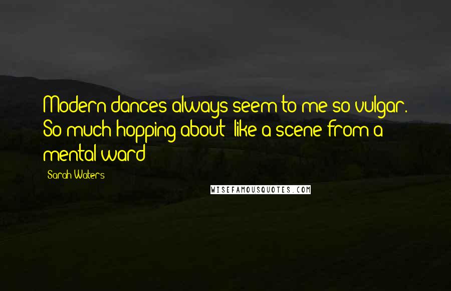 Sarah Waters Quotes: Modern dances always seem to me so vulgar. So much hopping about; like a scene from a mental ward!