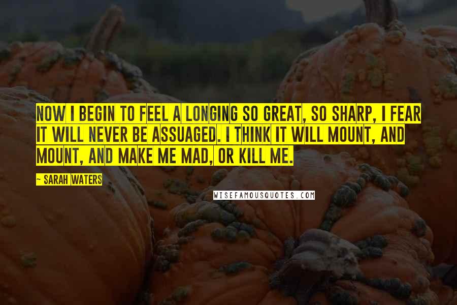 Sarah Waters Quotes: Now i begin to feel a longing so great, so sharp, i fear it will never be assuaged. i think it will mount, and mount, and make me mad, or kill me.