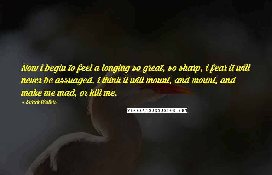 Sarah Waters Quotes: Now i begin to feel a longing so great, so sharp, i fear it will never be assuaged. i think it will mount, and mount, and make me mad, or kill me.