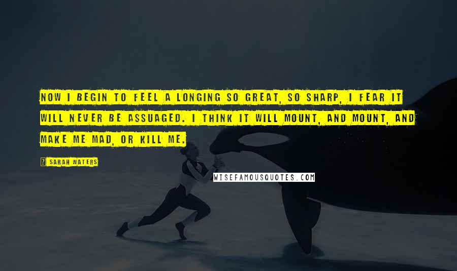 Sarah Waters Quotes: Now i begin to feel a longing so great, so sharp, i fear it will never be assuaged. i think it will mount, and mount, and make me mad, or kill me.