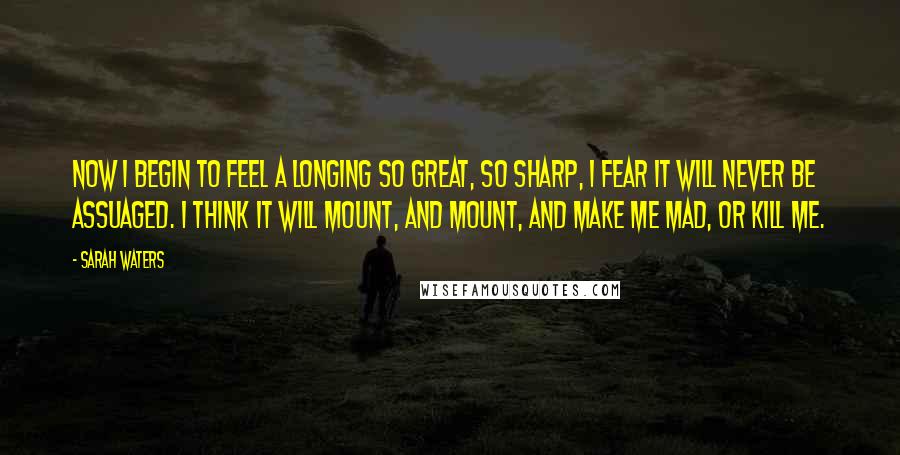 Sarah Waters Quotes: Now i begin to feel a longing so great, so sharp, i fear it will never be assuaged. i think it will mount, and mount, and make me mad, or kill me.