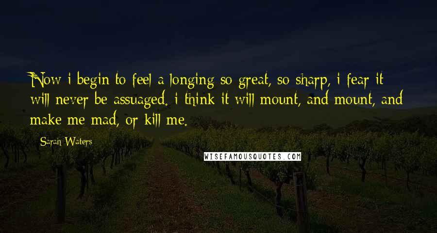 Sarah Waters Quotes: Now i begin to feel a longing so great, so sharp, i fear it will never be assuaged. i think it will mount, and mount, and make me mad, or kill me.