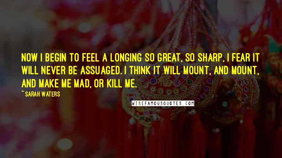 Sarah Waters Quotes: Now i begin to feel a longing so great, so sharp, i fear it will never be assuaged. i think it will mount, and mount, and make me mad, or kill me.