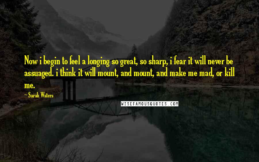 Sarah Waters Quotes: Now i begin to feel a longing so great, so sharp, i fear it will never be assuaged. i think it will mount, and mount, and make me mad, or kill me.