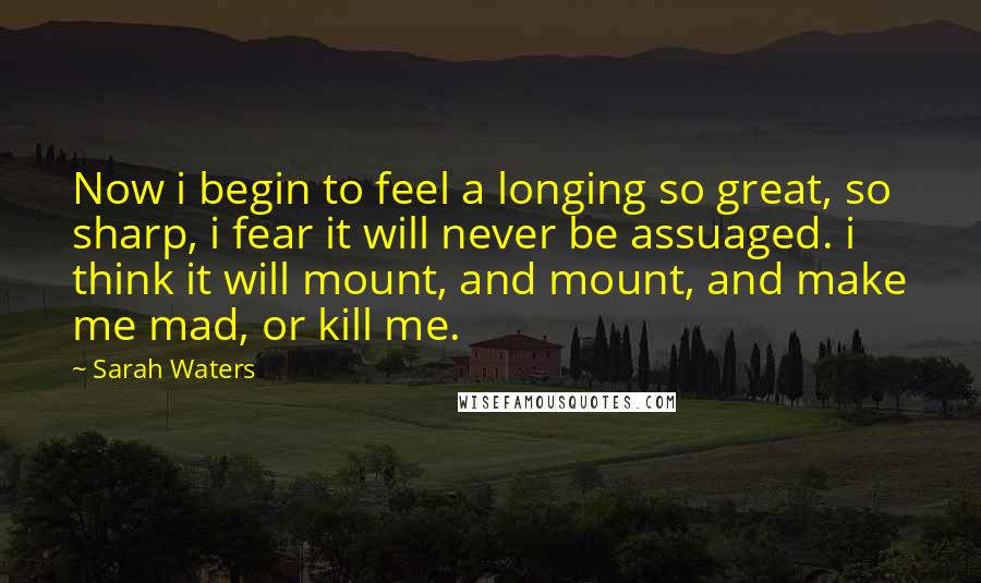 Sarah Waters Quotes: Now i begin to feel a longing so great, so sharp, i fear it will never be assuaged. i think it will mount, and mount, and make me mad, or kill me.