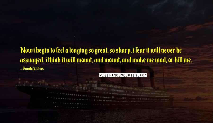 Sarah Waters Quotes: Now i begin to feel a longing so great, so sharp, i fear it will never be assuaged. i think it will mount, and mount, and make me mad, or kill me.