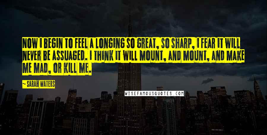 Sarah Waters Quotes: Now i begin to feel a longing so great, so sharp, i fear it will never be assuaged. i think it will mount, and mount, and make me mad, or kill me.