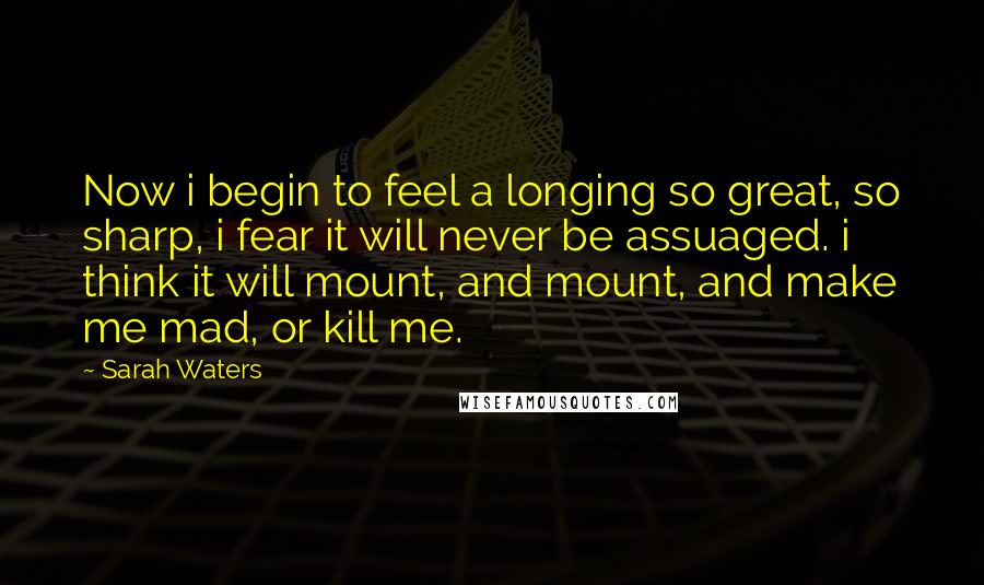 Sarah Waters Quotes: Now i begin to feel a longing so great, so sharp, i fear it will never be assuaged. i think it will mount, and mount, and make me mad, or kill me.