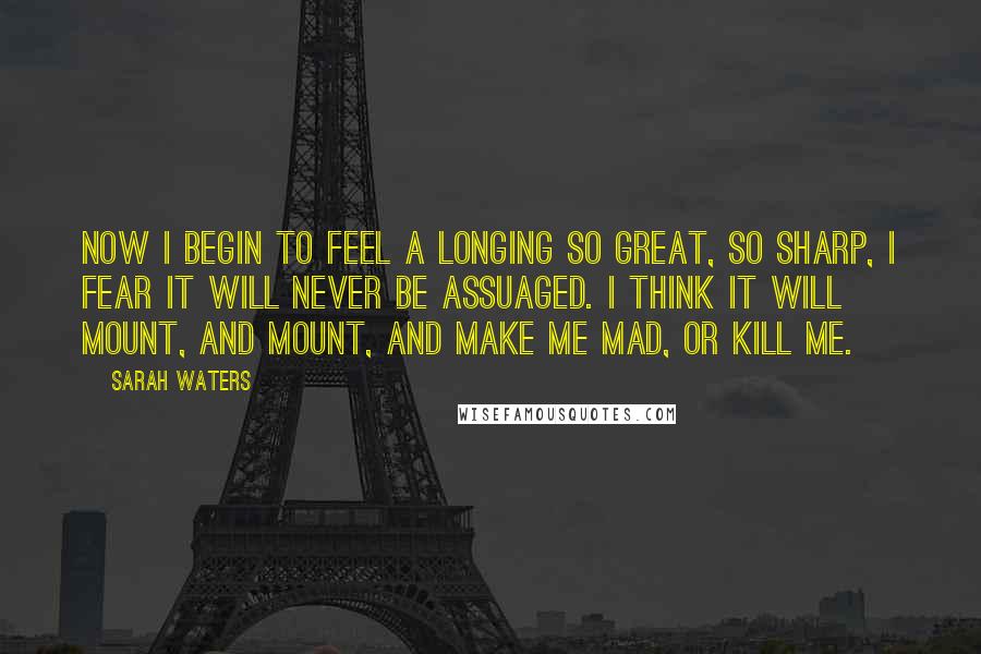 Sarah Waters Quotes: Now i begin to feel a longing so great, so sharp, i fear it will never be assuaged. i think it will mount, and mount, and make me mad, or kill me.