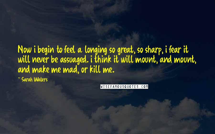 Sarah Waters Quotes: Now i begin to feel a longing so great, so sharp, i fear it will never be assuaged. i think it will mount, and mount, and make me mad, or kill me.