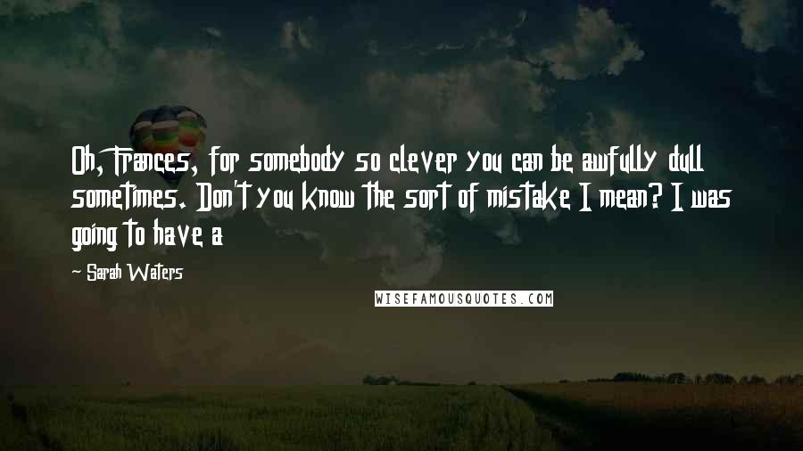 Sarah Waters Quotes: Oh, Frances, for somebody so clever you can be awfully dull sometimes. Don't you know the sort of mistake I mean? I was going to have a