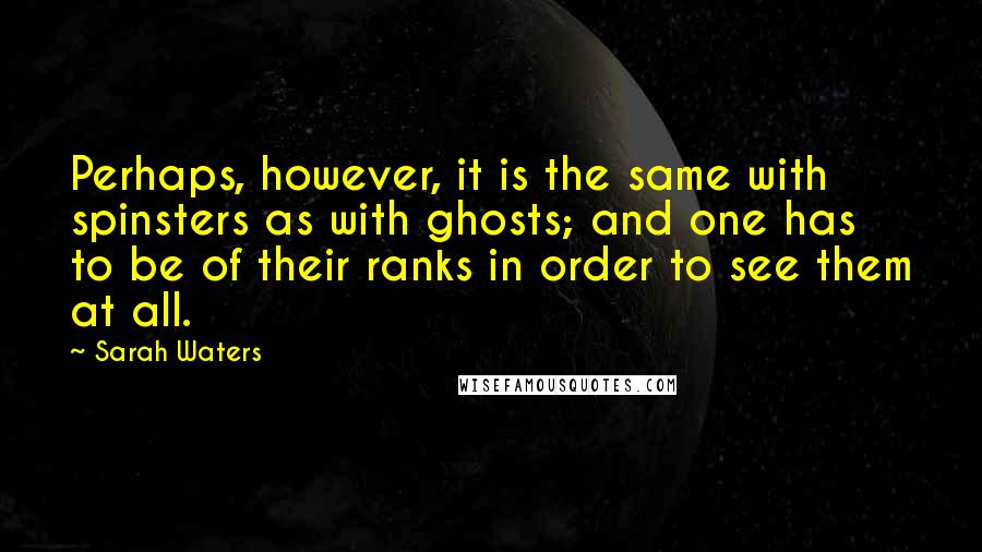 Sarah Waters Quotes: Perhaps, however, it is the same with spinsters as with ghosts; and one has to be of their ranks in order to see them at all.