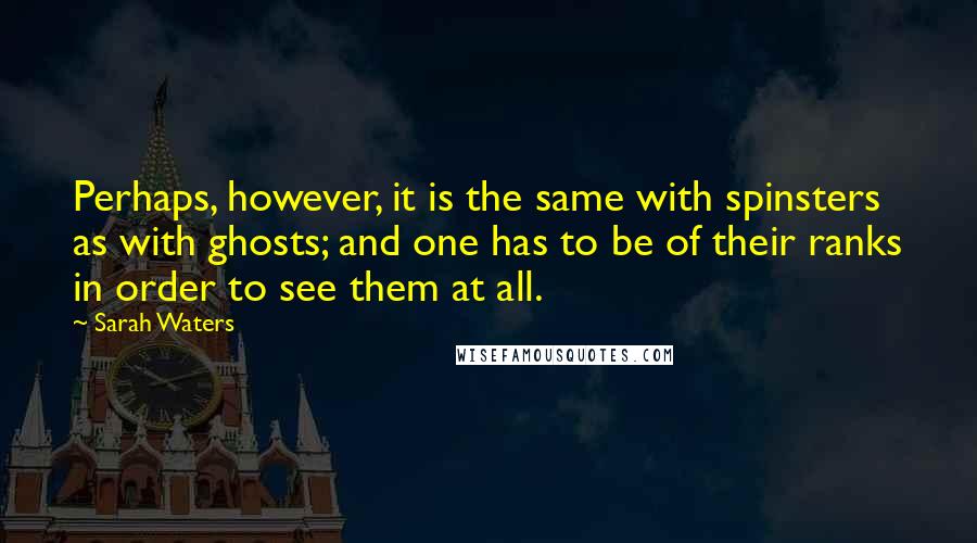 Sarah Waters Quotes: Perhaps, however, it is the same with spinsters as with ghosts; and one has to be of their ranks in order to see them at all.
