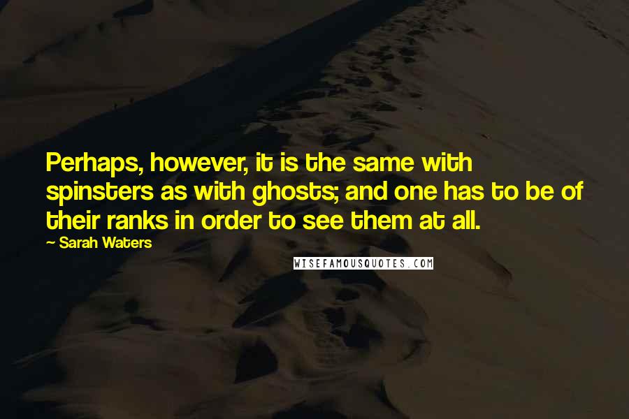 Sarah Waters Quotes: Perhaps, however, it is the same with spinsters as with ghosts; and one has to be of their ranks in order to see them at all.