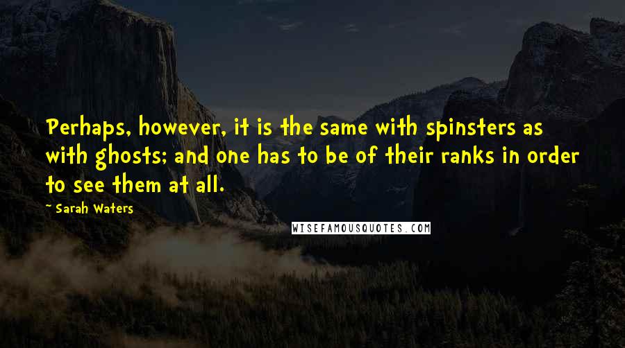 Sarah Waters Quotes: Perhaps, however, it is the same with spinsters as with ghosts; and one has to be of their ranks in order to see them at all.