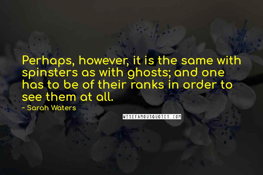 Sarah Waters Quotes: Perhaps, however, it is the same with spinsters as with ghosts; and one has to be of their ranks in order to see them at all.