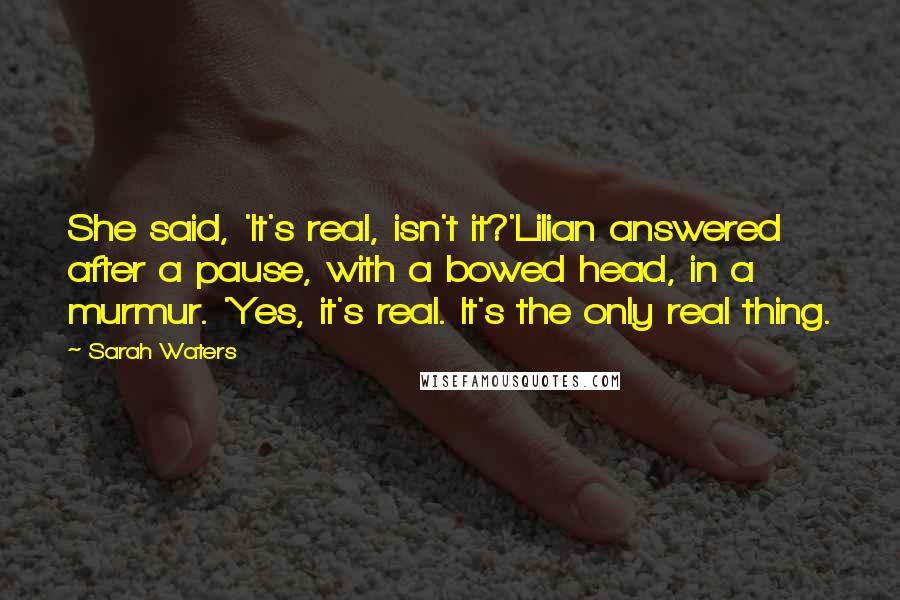 Sarah Waters Quotes: She said, 'It's real, isn't it?'Lilian answered after a pause, with a bowed head, in a murmur. 'Yes, it's real. It's the only real thing.