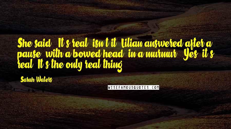 Sarah Waters Quotes: She said, 'It's real, isn't it?'Lilian answered after a pause, with a bowed head, in a murmur. 'Yes, it's real. It's the only real thing.