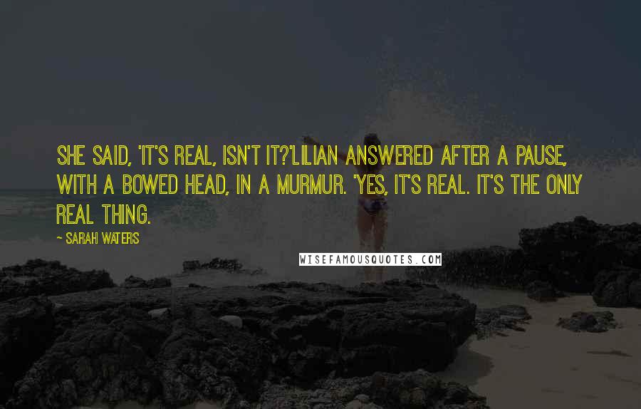 Sarah Waters Quotes: She said, 'It's real, isn't it?'Lilian answered after a pause, with a bowed head, in a murmur. 'Yes, it's real. It's the only real thing.