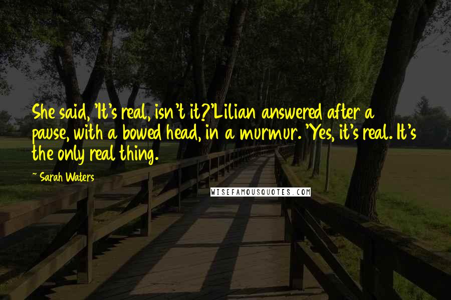 Sarah Waters Quotes: She said, 'It's real, isn't it?'Lilian answered after a pause, with a bowed head, in a murmur. 'Yes, it's real. It's the only real thing.