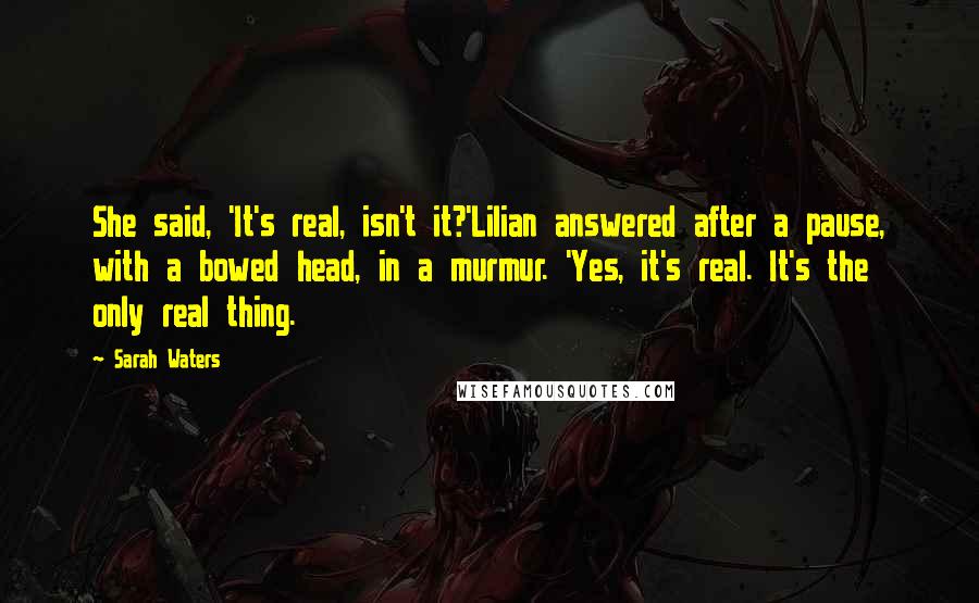 Sarah Waters Quotes: She said, 'It's real, isn't it?'Lilian answered after a pause, with a bowed head, in a murmur. 'Yes, it's real. It's the only real thing.