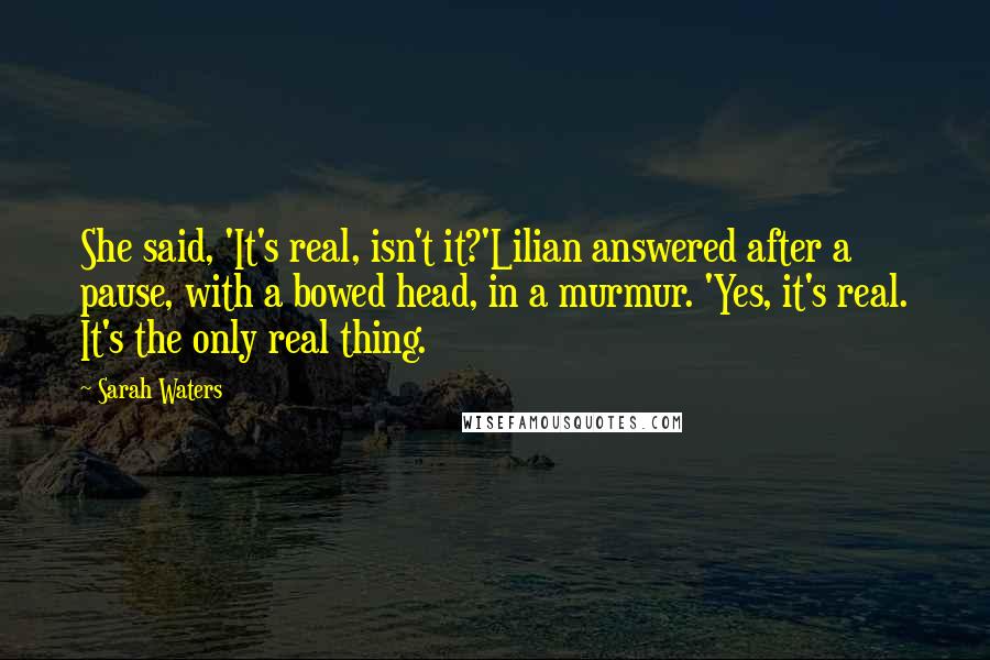 Sarah Waters Quotes: She said, 'It's real, isn't it?'Lilian answered after a pause, with a bowed head, in a murmur. 'Yes, it's real. It's the only real thing.