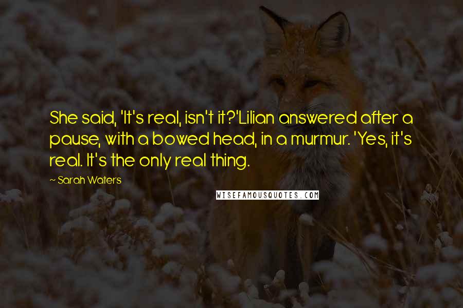 Sarah Waters Quotes: She said, 'It's real, isn't it?'Lilian answered after a pause, with a bowed head, in a murmur. 'Yes, it's real. It's the only real thing.