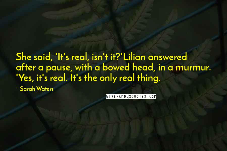 Sarah Waters Quotes: She said, 'It's real, isn't it?'Lilian answered after a pause, with a bowed head, in a murmur. 'Yes, it's real. It's the only real thing.