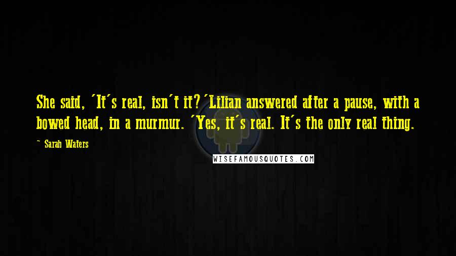 Sarah Waters Quotes: She said, 'It's real, isn't it?'Lilian answered after a pause, with a bowed head, in a murmur. 'Yes, it's real. It's the only real thing.
