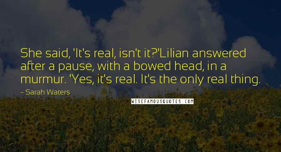 Sarah Waters Quotes: She said, 'It's real, isn't it?'Lilian answered after a pause, with a bowed head, in a murmur. 'Yes, it's real. It's the only real thing.