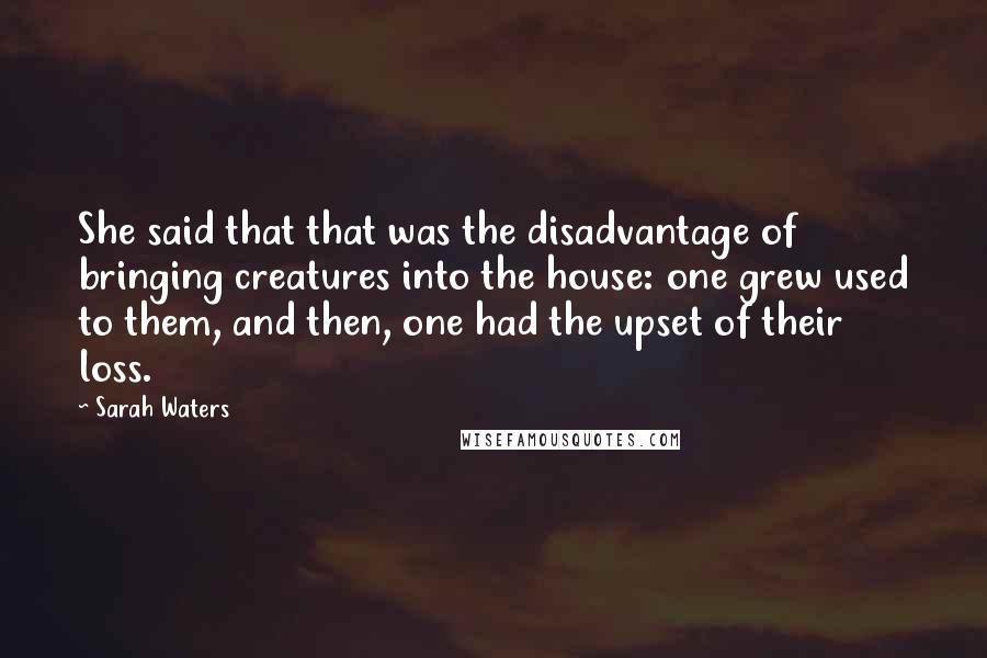 Sarah Waters Quotes: She said that that was the disadvantage of bringing creatures into the house: one grew used to them, and then, one had the upset of their loss.