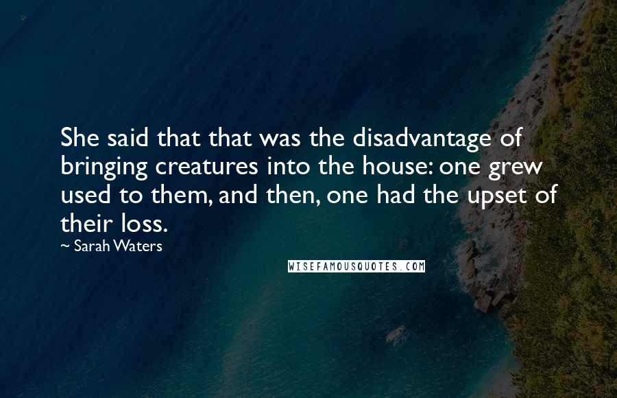 Sarah Waters Quotes: She said that that was the disadvantage of bringing creatures into the house: one grew used to them, and then, one had the upset of their loss.
