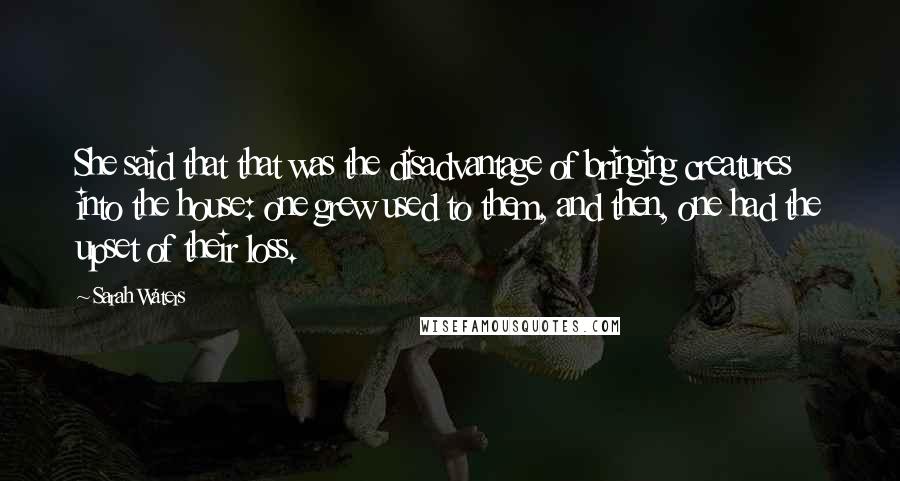Sarah Waters Quotes: She said that that was the disadvantage of bringing creatures into the house: one grew used to them, and then, one had the upset of their loss.