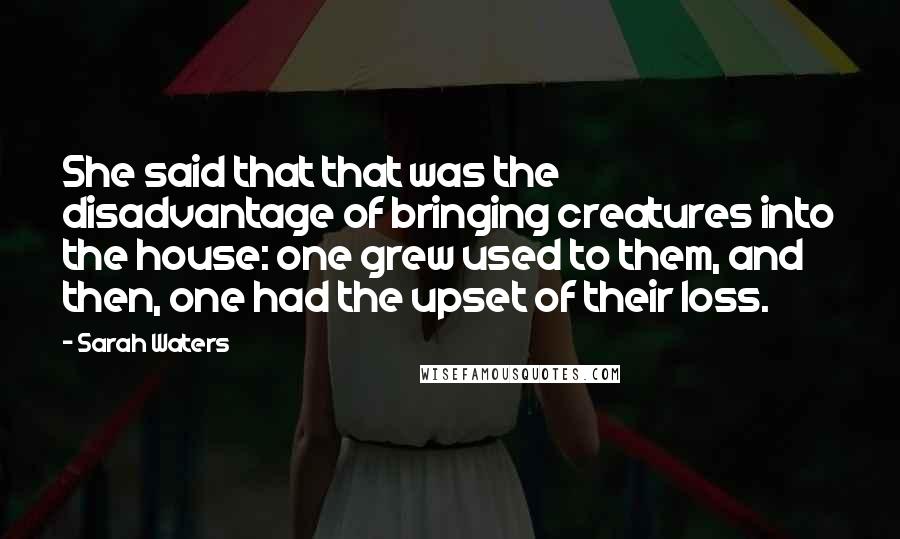 Sarah Waters Quotes: She said that that was the disadvantage of bringing creatures into the house: one grew used to them, and then, one had the upset of their loss.