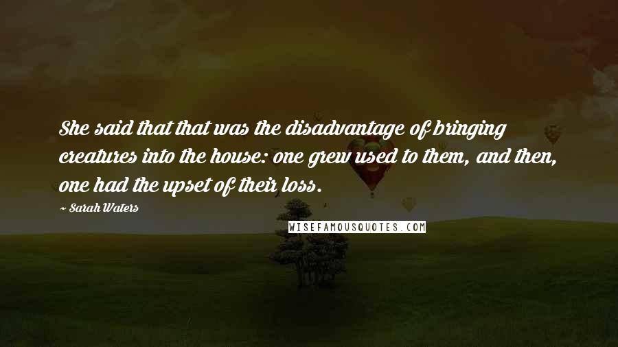 Sarah Waters Quotes: She said that that was the disadvantage of bringing creatures into the house: one grew used to them, and then, one had the upset of their loss.