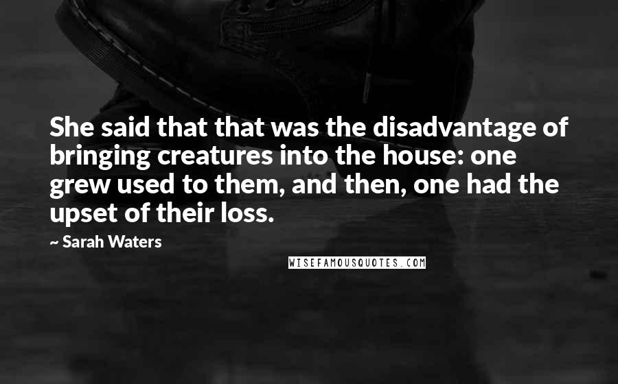 Sarah Waters Quotes: She said that that was the disadvantage of bringing creatures into the house: one grew used to them, and then, one had the upset of their loss.