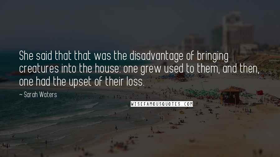 Sarah Waters Quotes: She said that that was the disadvantage of bringing creatures into the house: one grew used to them, and then, one had the upset of their loss.