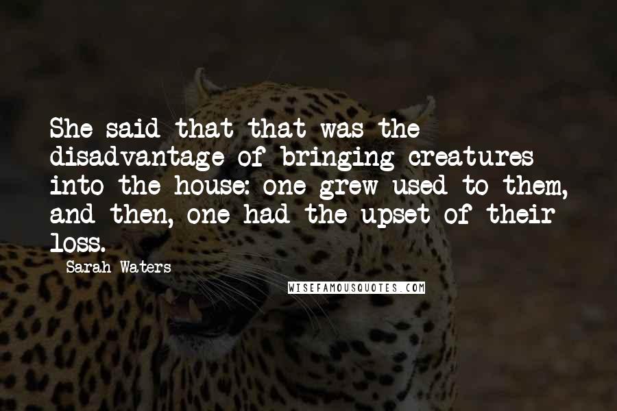 Sarah Waters Quotes: She said that that was the disadvantage of bringing creatures into the house: one grew used to them, and then, one had the upset of their loss.