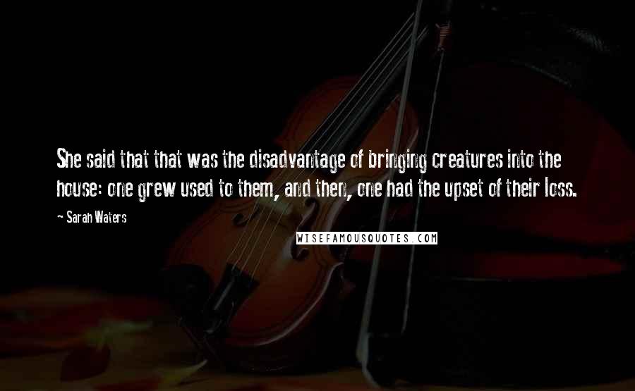 Sarah Waters Quotes: She said that that was the disadvantage of bringing creatures into the house: one grew used to them, and then, one had the upset of their loss.