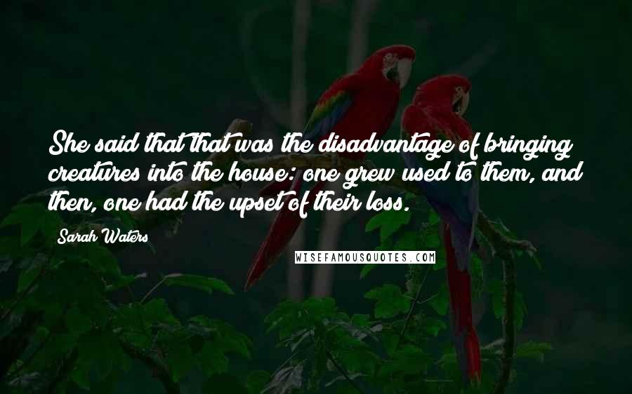 Sarah Waters Quotes: She said that that was the disadvantage of bringing creatures into the house: one grew used to them, and then, one had the upset of their loss.