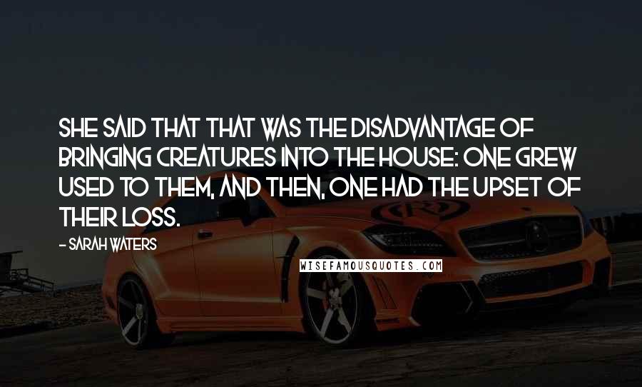 Sarah Waters Quotes: She said that that was the disadvantage of bringing creatures into the house: one grew used to them, and then, one had the upset of their loss.