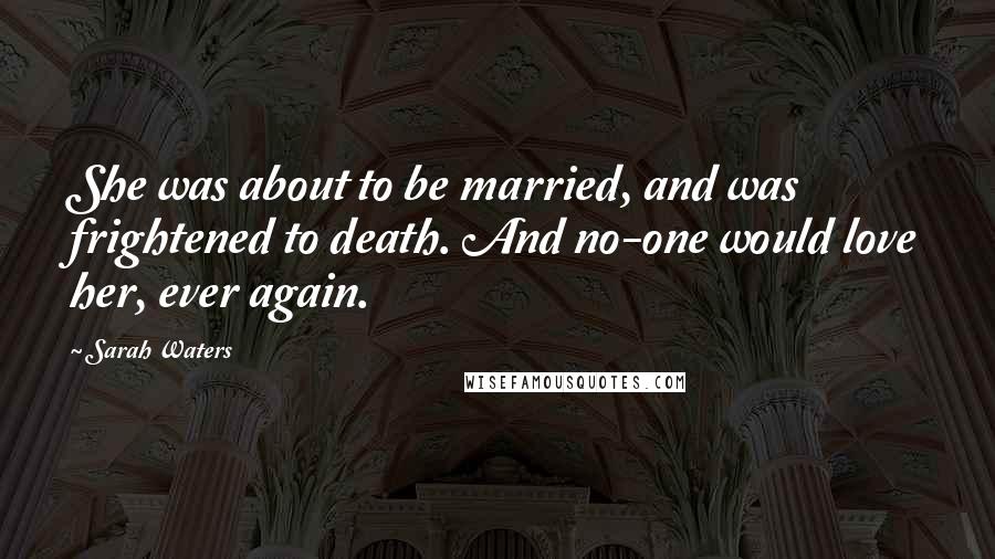 Sarah Waters Quotes: She was about to be married, and was frightened to death. And no-one would love her, ever again.