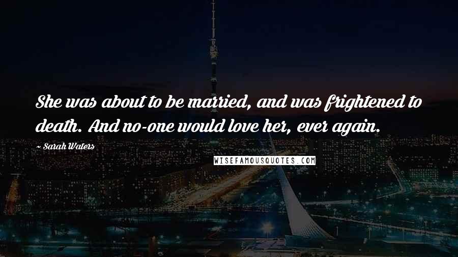 Sarah Waters Quotes: She was about to be married, and was frightened to death. And no-one would love her, ever again.