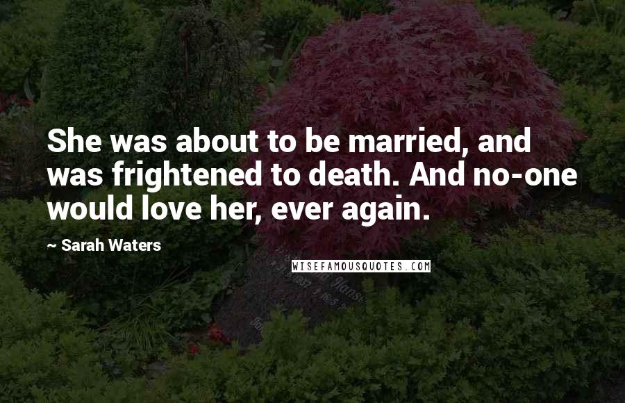 Sarah Waters Quotes: She was about to be married, and was frightened to death. And no-one would love her, ever again.
