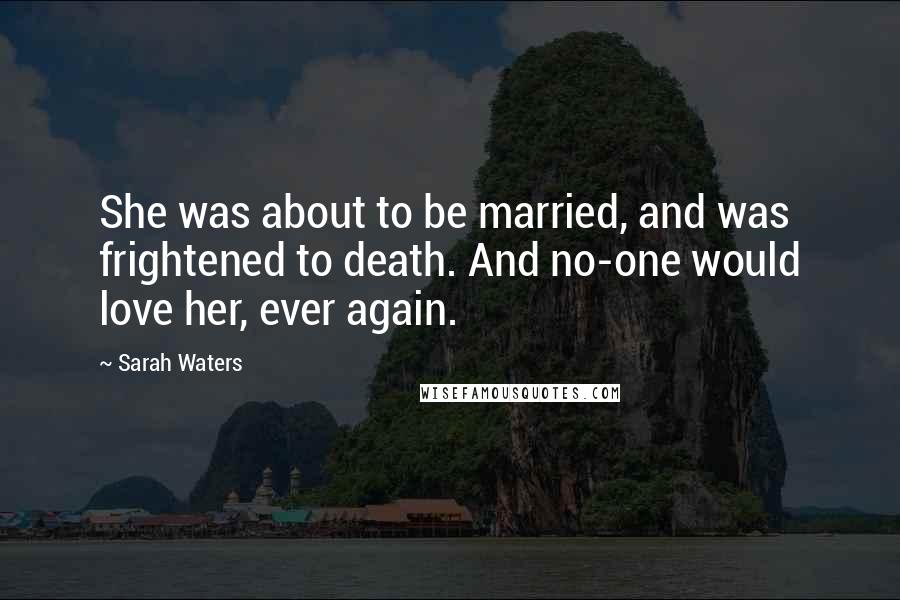 Sarah Waters Quotes: She was about to be married, and was frightened to death. And no-one would love her, ever again.