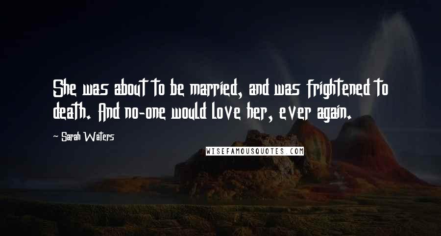Sarah Waters Quotes: She was about to be married, and was frightened to death. And no-one would love her, ever again.