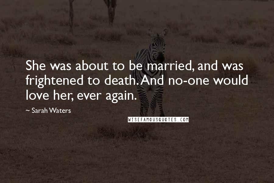 Sarah Waters Quotes: She was about to be married, and was frightened to death. And no-one would love her, ever again.