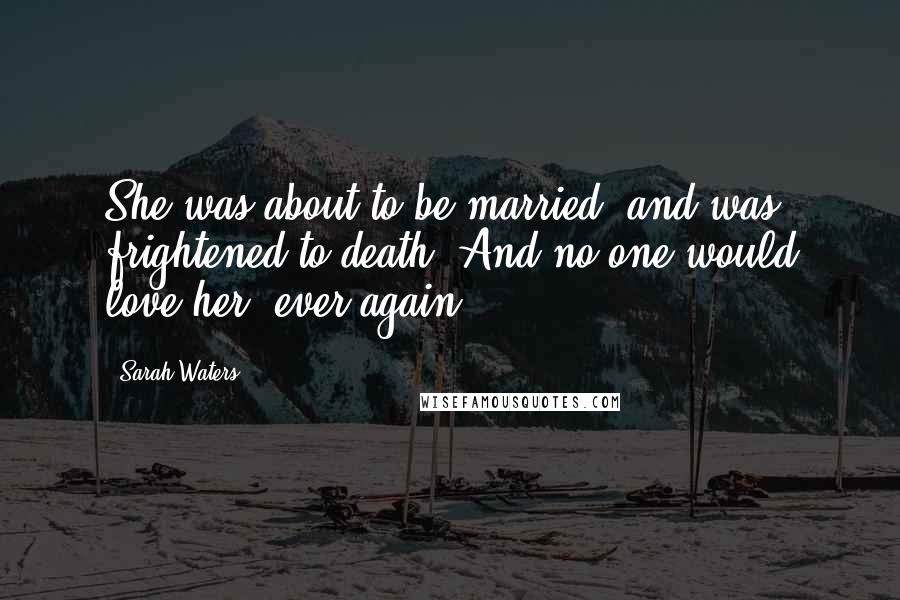 Sarah Waters Quotes: She was about to be married, and was frightened to death. And no-one would love her, ever again.