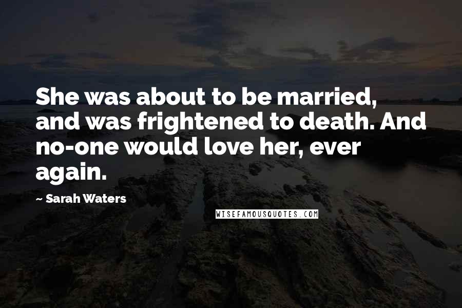 Sarah Waters Quotes: She was about to be married, and was frightened to death. And no-one would love her, ever again.