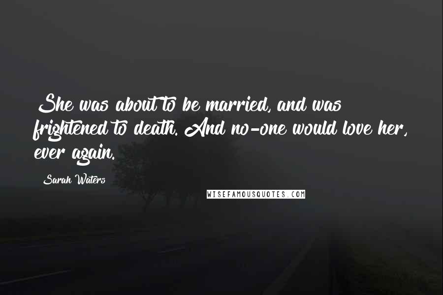 Sarah Waters Quotes: She was about to be married, and was frightened to death. And no-one would love her, ever again.